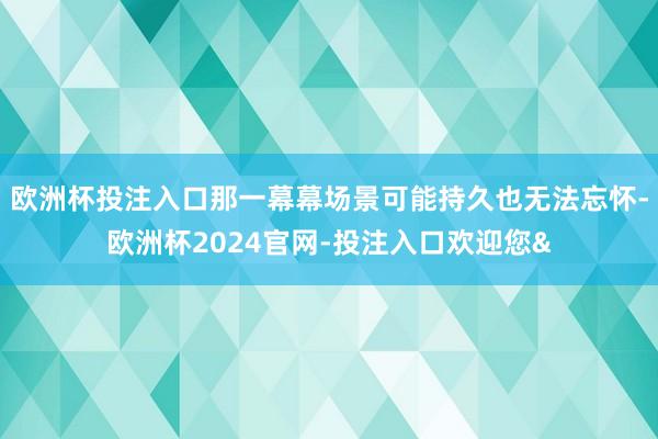 欧洲杯投注入口那一幕幕场景可能持久也无法忘怀-欧洲杯2024官网-投注入口欢迎您&