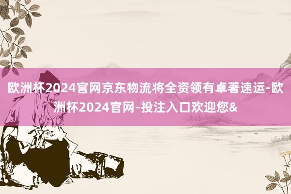 欧洲杯2024官网京东物流将全资领有卓著速运-欧洲杯2024官网-投注入口欢迎您&