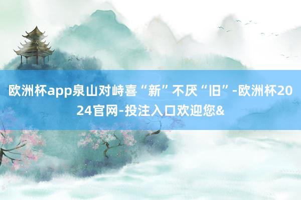 欧洲杯app泉山对峙喜“新”不厌“旧”-欧洲杯2024官网-投注入口欢迎您&