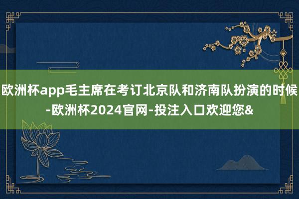 欧洲杯app毛主席在考订北京队和济南队扮演的时候-欧洲杯2024官网-投注入口欢迎您&