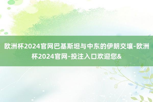 欧洲杯2024官网巴基斯坦与中东的伊朗交壤-欧洲杯2024官网-投注入口欢迎您&