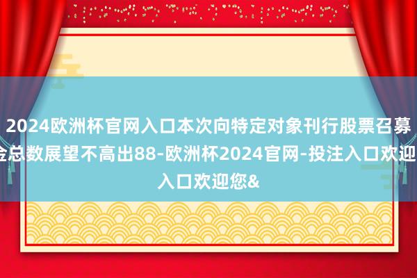 2024欧洲杯官网入口本次向特定对象刊行股票召募资金总数展望不高出88-欧洲杯2024官网-投注入口欢迎您&