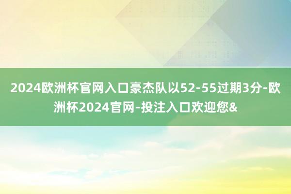 2024欧洲杯官网入口豪杰队以52-55过期3分-欧洲杯2024官网-投注入口欢迎您&
