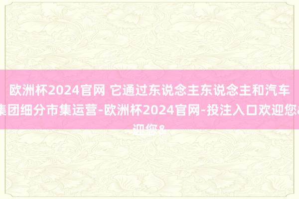 欧洲杯2024官网 它通过东说念主东说念主和汽车集团细分市集运营-欧洲杯2024官网-投注入口欢迎您&