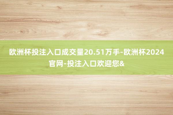 欧洲杯投注入口成交量20.51万手-欧洲杯2024官网-投注入口欢迎您&