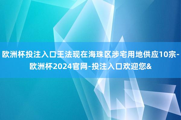 欧洲杯投注入口王法现在海珠区涉宅用地供应10宗-欧洲杯2024官网-投注入口欢迎您&
