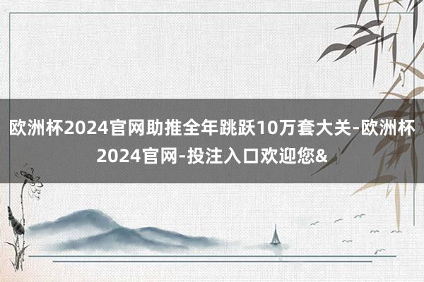 欧洲杯2024官网助推全年跳跃10万套大关-欧洲杯2024官网-投注入口欢迎您&