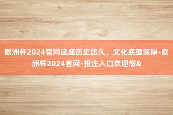 欧洲杯2024官网这座历史悠久、文化底蕴深厚-欧洲杯2024官网-投注入口欢迎您&