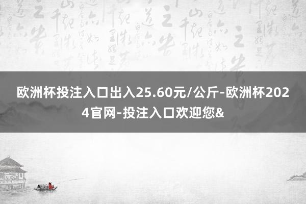 欧洲杯投注入口出入25.60元/公斤-欧洲杯2024官网-投注入口欢迎您&