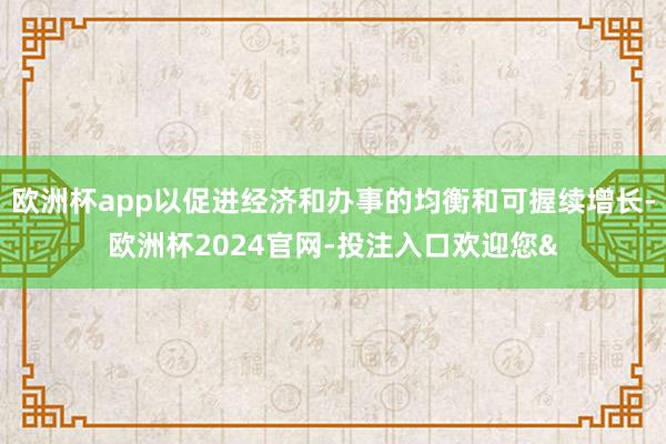 欧洲杯app以促进经济和办事的均衡和可握续增长-欧洲杯2024官网-投注入口欢迎您&
