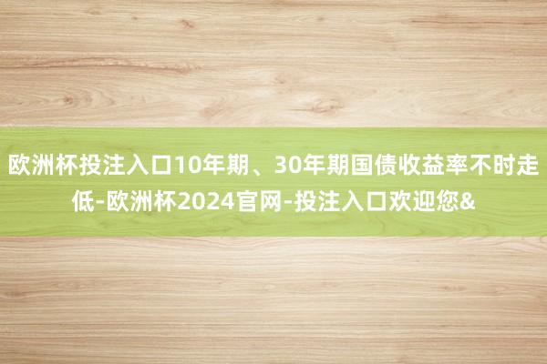 欧洲杯投注入口10年期、30年期国债收益率不时走低-欧洲杯2024官网-投注入口欢迎您&