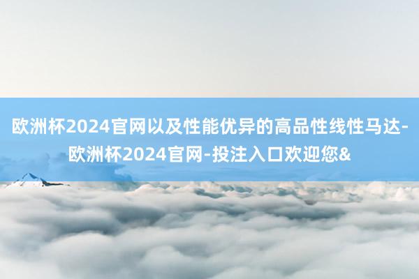 欧洲杯2024官网以及性能优异的高品性线性马达-欧洲杯2024官网-投注入口欢迎您&