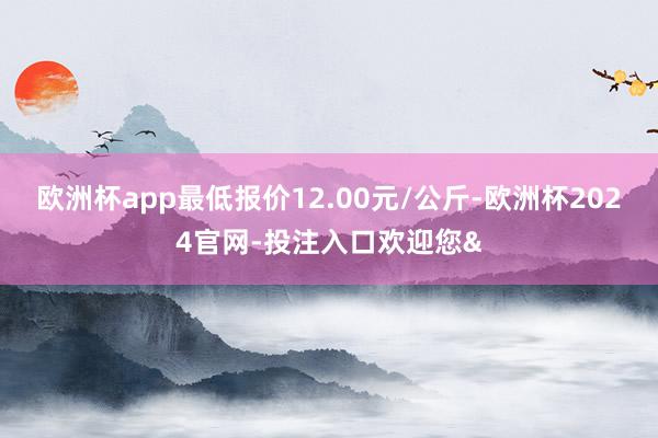 欧洲杯app最低报价12.00元/公斤-欧洲杯2024官网-投注入口欢迎您&