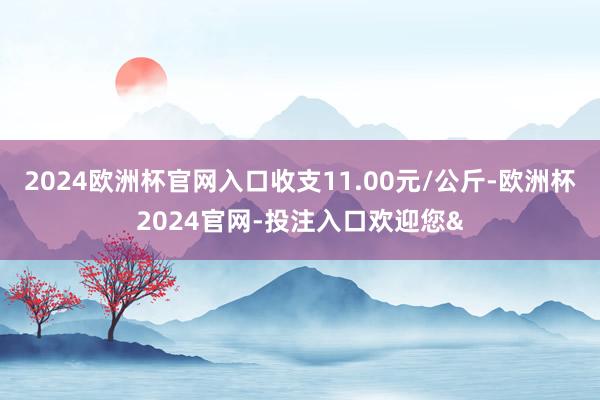 2024欧洲杯官网入口收支11.00元/公斤-欧洲杯2024官网-投注入口欢迎您&