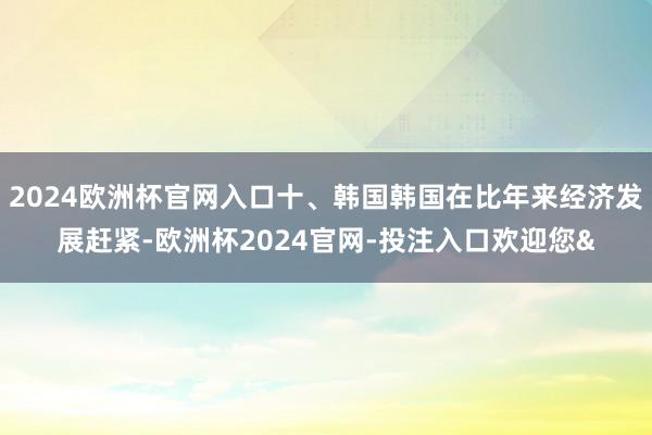2024欧洲杯官网入口十、韩国韩国在比年来经济发展赶紧-欧洲杯2024官网-投注入口欢迎您&