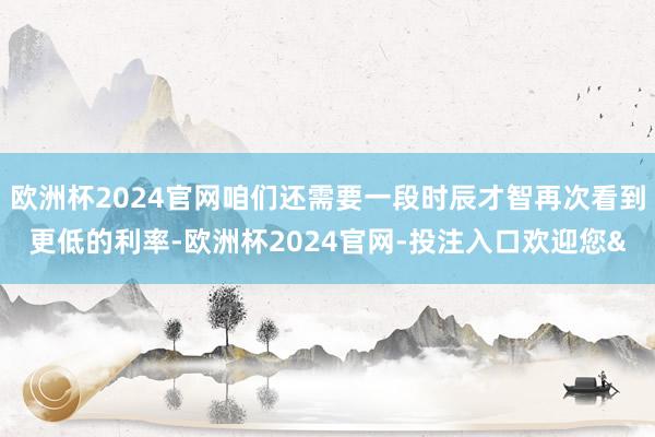 欧洲杯2024官网咱们还需要一段时辰才智再次看到更低的利率-欧洲杯2024官网-投注入口欢迎您&