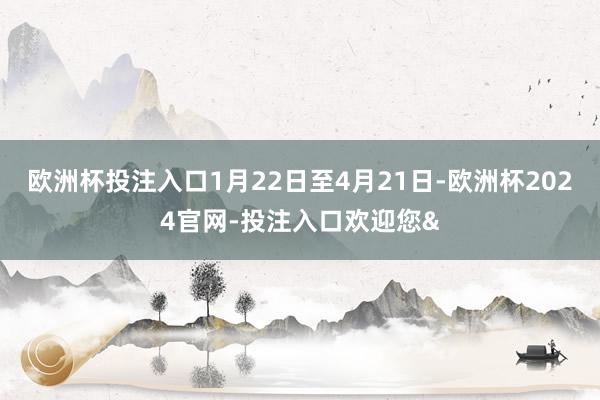 欧洲杯投注入口1月22日至4月21日-欧洲杯2024官网-投注入口欢迎您&