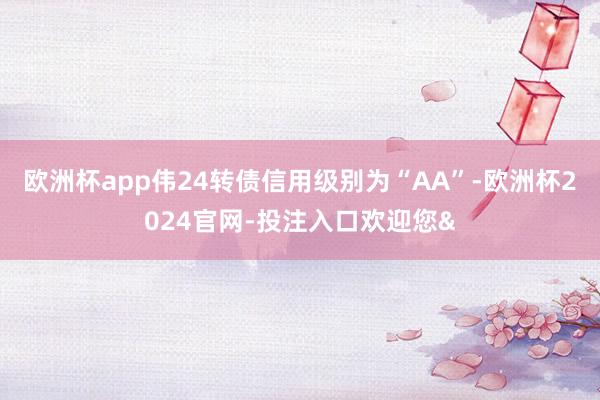 欧洲杯app伟24转债信用级别为“AA”-欧洲杯2024官网-投注入口欢迎您&