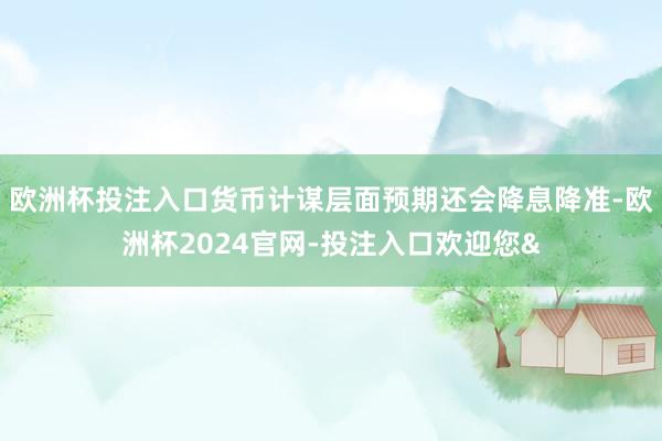 欧洲杯投注入口货币计谋层面预期还会降息降准-欧洲杯2024官网-投注入口欢迎您&