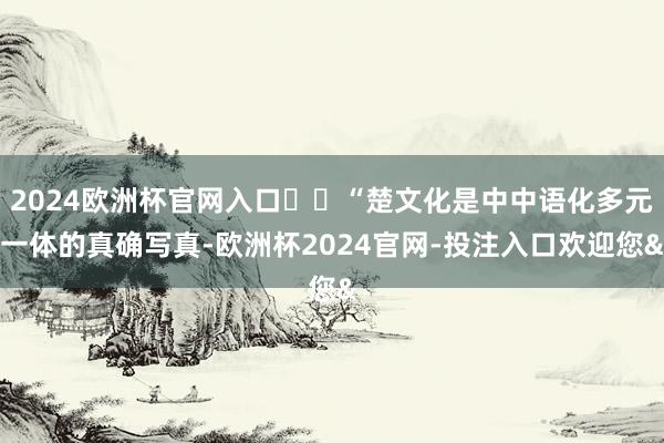 2024欧洲杯官网入口 “楚文化是中中语化多元一体的真确写真-欧洲杯2024官网-投注入口欢迎您&