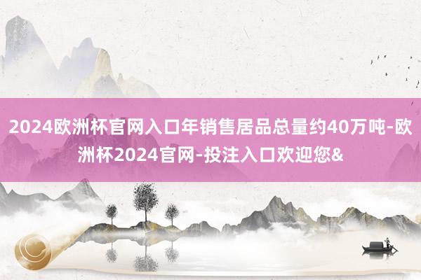2024欧洲杯官网入口年销售居品总量约40万吨-欧洲杯2024官网-投注入口欢迎您&