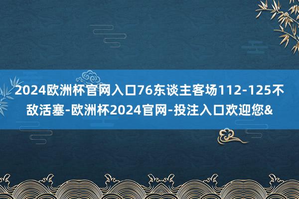 2024欧洲杯官网入口76东谈主客场112-125不敌活塞-欧洲杯2024官网-投注入口欢迎您&