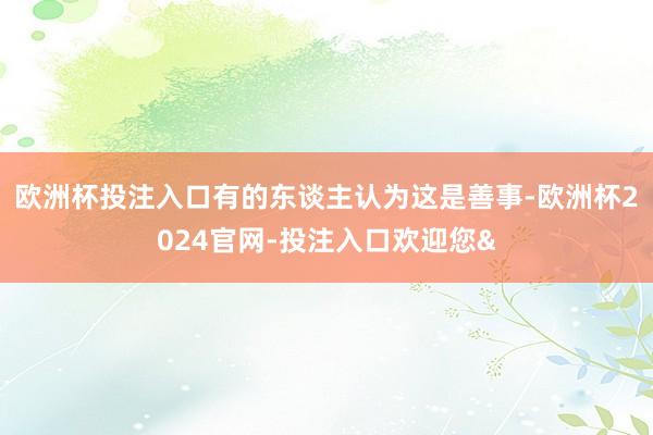 欧洲杯投注入口有的东谈主认为这是善事-欧洲杯2024官网-投注入口欢迎您&