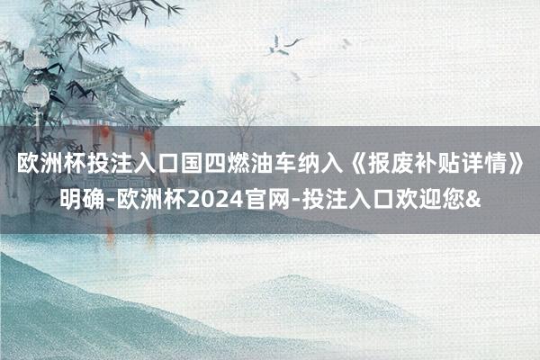 欧洲杯投注入口国四燃油车纳入 《报废补贴详情》明确-欧洲杯2024官网-投注入口欢迎您&