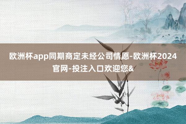 欧洲杯app同期商定未经公司情愿-欧洲杯2024官网-投注入口欢迎您&