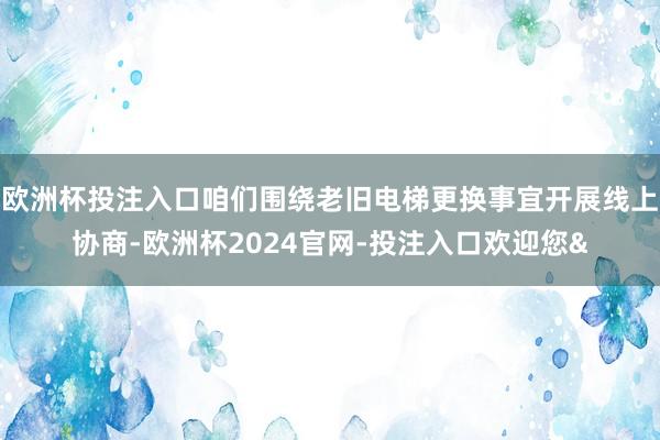 欧洲杯投注入口咱们围绕老旧电梯更换事宜开展线上协商-欧洲杯2024官网-投注入口欢迎您&