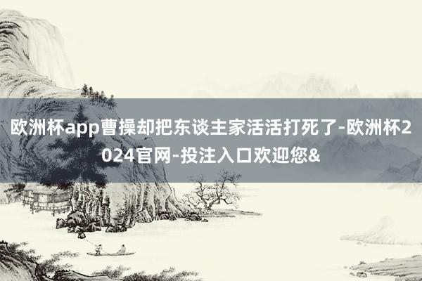 欧洲杯app曹操却把东谈主家活活打死了-欧洲杯2024官网-投注入口欢迎您&