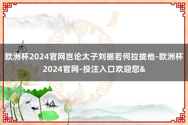 欧洲杯2024官网岂论太子刘据若何拉拢他-欧洲杯2024官网-投注入口欢迎您&