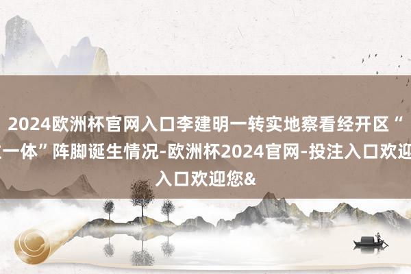 2024欧洲杯官网入口李建明一转实地察看经开区“三位一体”阵脚诞生情况-欧洲杯2024官网-投注入口欢迎您&