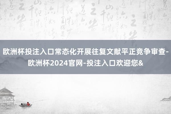 欧洲杯投注入口常态化开展往复文献平正竞争审查-欧洲杯2024官网-投注入口欢迎您&