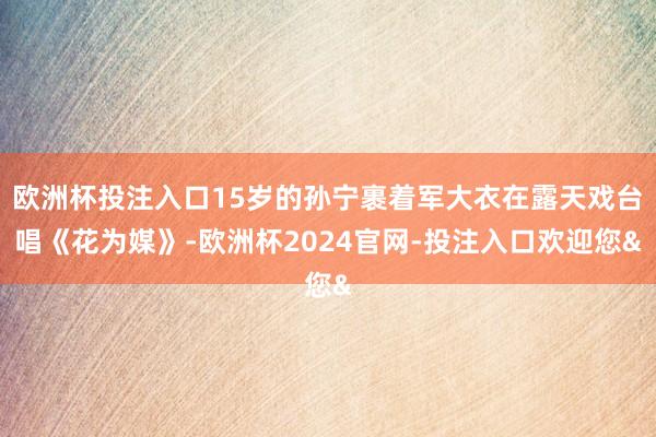 欧洲杯投注入口15岁的孙宁裹着军大衣在露天戏台唱《花为媒》-欧洲杯2024官网-投注入口欢迎您&