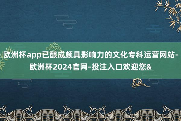 欧洲杯app已酿成颇具影响力的文化专科运营网站-欧洲杯2024官网-投注入口欢迎您&