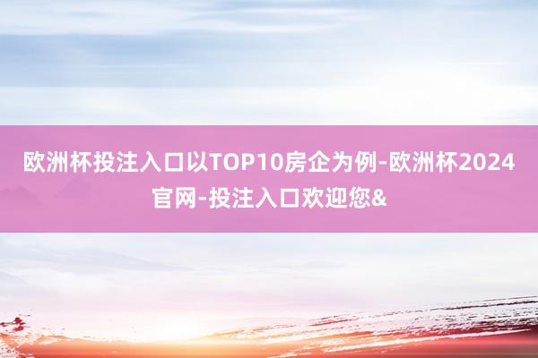 欧洲杯投注入口以TOP10房企为例-欧洲杯2024官网-投注入口欢迎您&