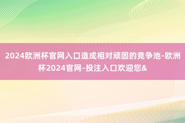 2024欧洲杯官网入口造成相对顽固的竞争池-欧洲杯2024官网-投注入口欢迎您&