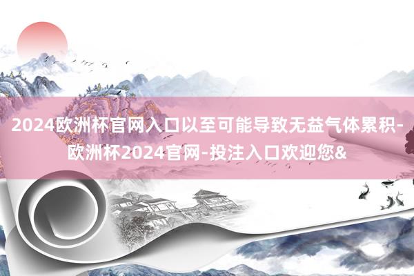 2024欧洲杯官网入口以至可能导致无益气体累积-欧洲杯2024官网-投注入口欢迎您&