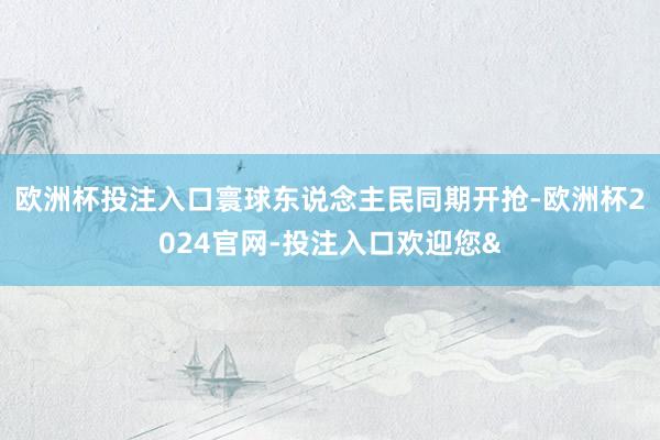 欧洲杯投注入口寰球东说念主民同期开抢-欧洲杯2024官网-投注入口欢迎您&