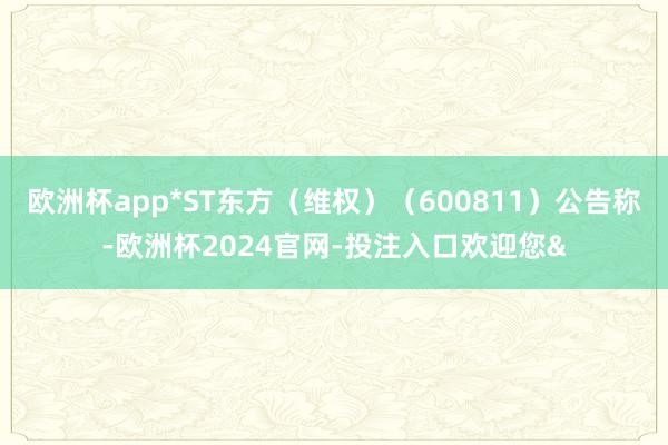 欧洲杯app*ST东方（维权）（600811）公告称-欧洲杯2024官网-投注入口欢迎您&