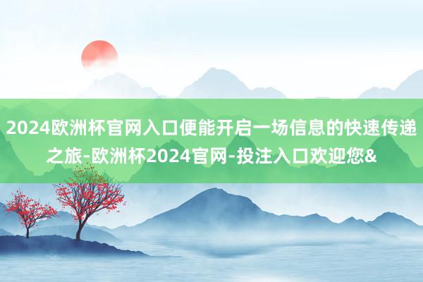 2024欧洲杯官网入口便能开启一场信息的快速传递之旅-欧洲杯2024官网-投注入口欢迎您&
