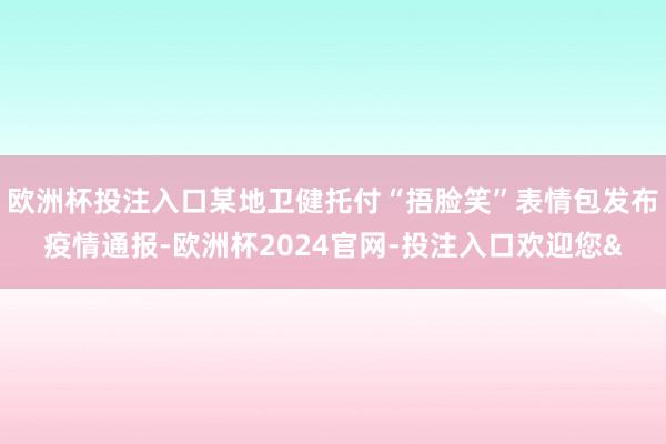 欧洲杯投注入口某地卫健托付“捂脸笑”表情包发布疫情通报-欧洲杯2024官网-投注入口欢迎您&