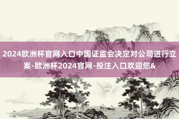2024欧洲杯官网入口中国证监会决定对公司进行立案-欧洲杯2024官网-投注入口欢迎您&