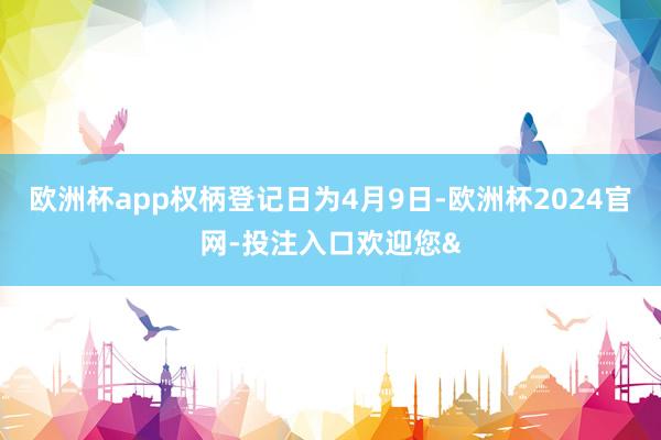 欧洲杯app权柄登记日为4月9日-欧洲杯2024官网-投注入口欢迎您&