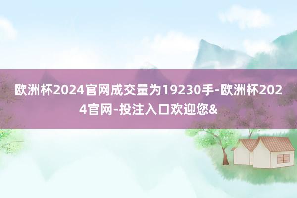 欧洲杯2024官网成交量为19230手-欧洲杯2024官网-投注入口欢迎您&