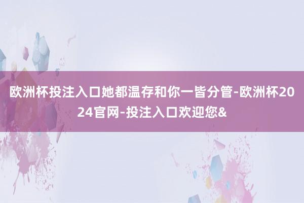 欧洲杯投注入口她都温存和你一皆分管-欧洲杯2024官网-投注入口欢迎您&