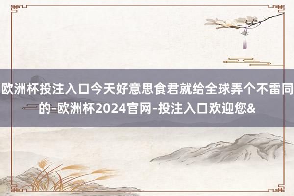 欧洲杯投注入口今天好意思食君就给全球弄个不雷同的-欧洲杯2024官网-投注入口欢迎您&
