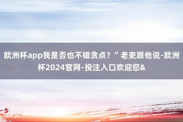 欧洲杯app我是否也不错贪点?”老吏跟他说-欧洲杯2024官网-投注入口欢迎您&