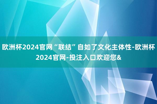 欧洲杯2024官网“联结”自如了文化主体性-欧洲杯2024官网-投注入口欢迎您&